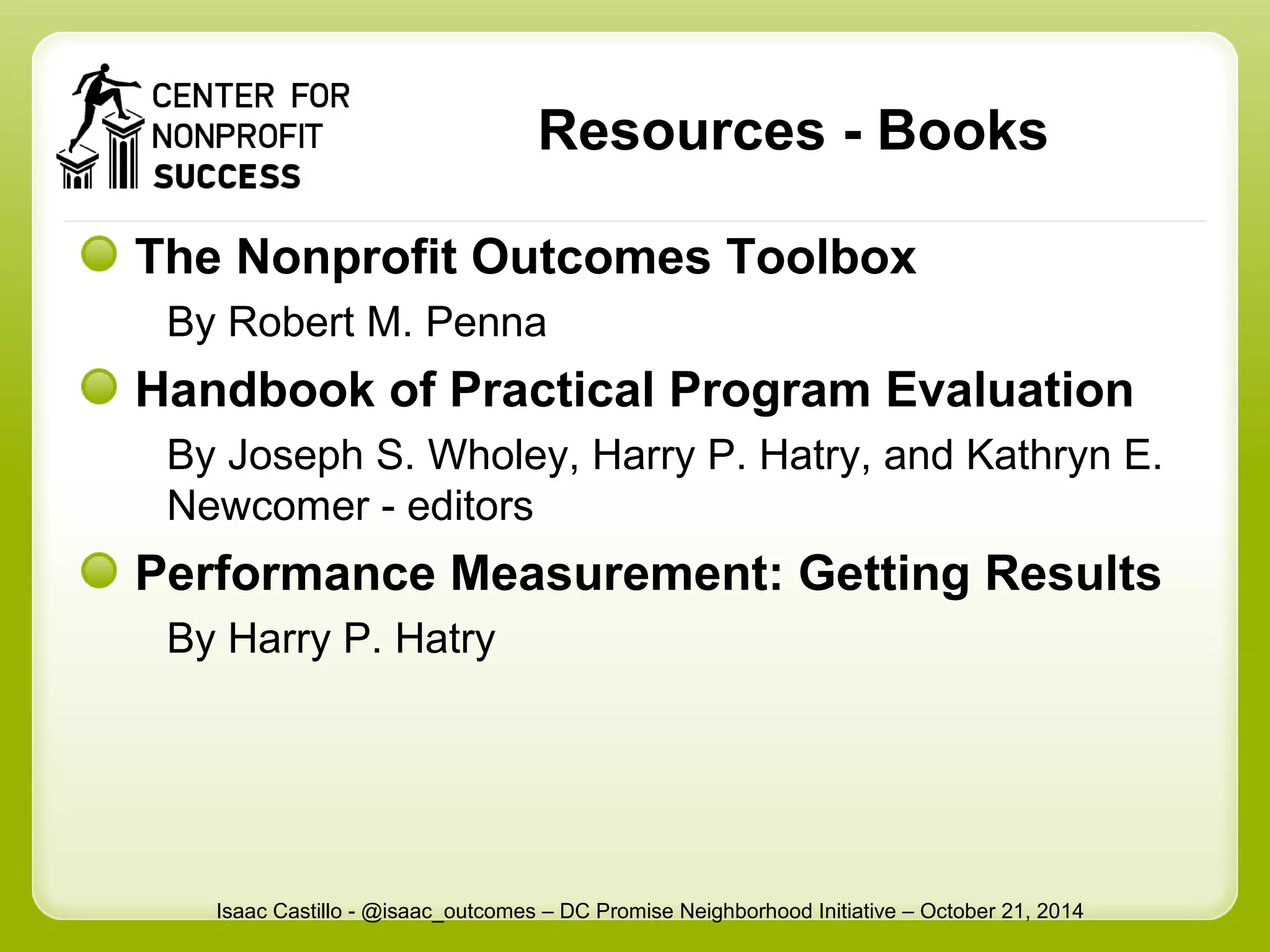 Resources - Books 
The Nonprofit Outcomes Toolbox 
By Robert M. Penna 
Handbook of Practical Program Evaluation 
By Joseph S. Wholey, Harry P. Hatry, and Kathryn E. 
Newcomer - editors 
Performance Measurement: Getting Results 
By Harry P. Hatry 
Isaac Castillo - @isaac_outcomes – DC Promise Neighborhood Initiative – October 21, 2014 
 