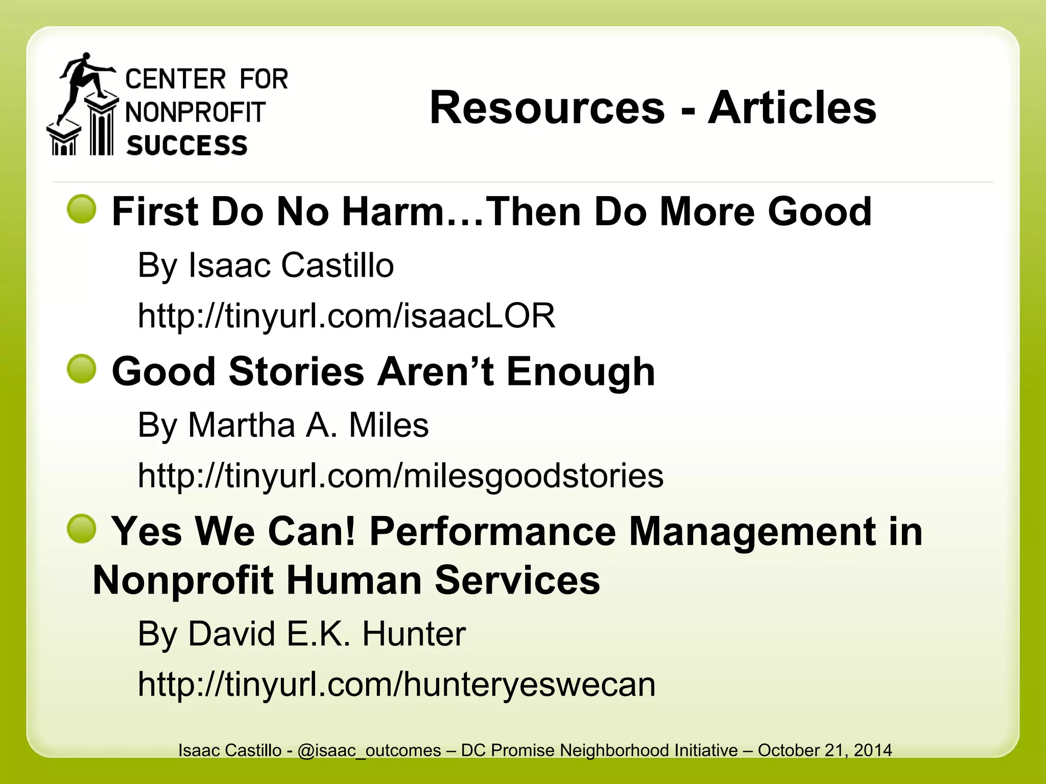 Resources - Articles 
First Do No Harm…Then Do More Good 
By Isaac Castillo 
http://tinyurl.com/isaacLOR 
Good Stories Aren’t Enough 
By Martha A. Miles 
http://tinyurl.com/milesgoodstories 
Yes We Can! Performance Management in 
Nonprofit Human Services 
By David E.K. Hunter 
http://tinyurl.com/hunteryeswecan 
Isaac Castillo - @isaac_outcomes – DC Promise Neighborhood Initiative – October 21, 2014 
 