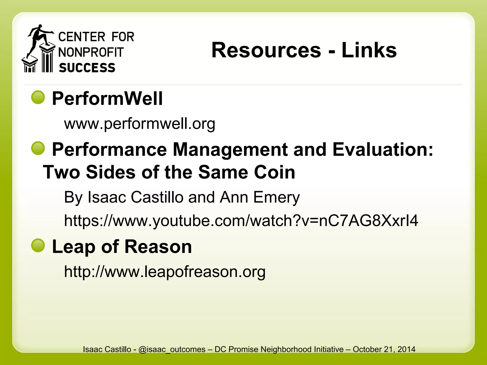 Resources - Links 
PerformWell 
www.performwell.org 
Performance Management and Evaluation: 
Two Sides of the Same Coin 
By Isaac Castillo and Ann Emery 
https://www.youtube.com/watch?v=nC7AG8XxrI4 
Leap of Reason 
http://www.leapofreason.org 
Isaac Castillo - @isaac_outcomes – DC Promise Neighborhood Initiative – October 21, 2014 
 