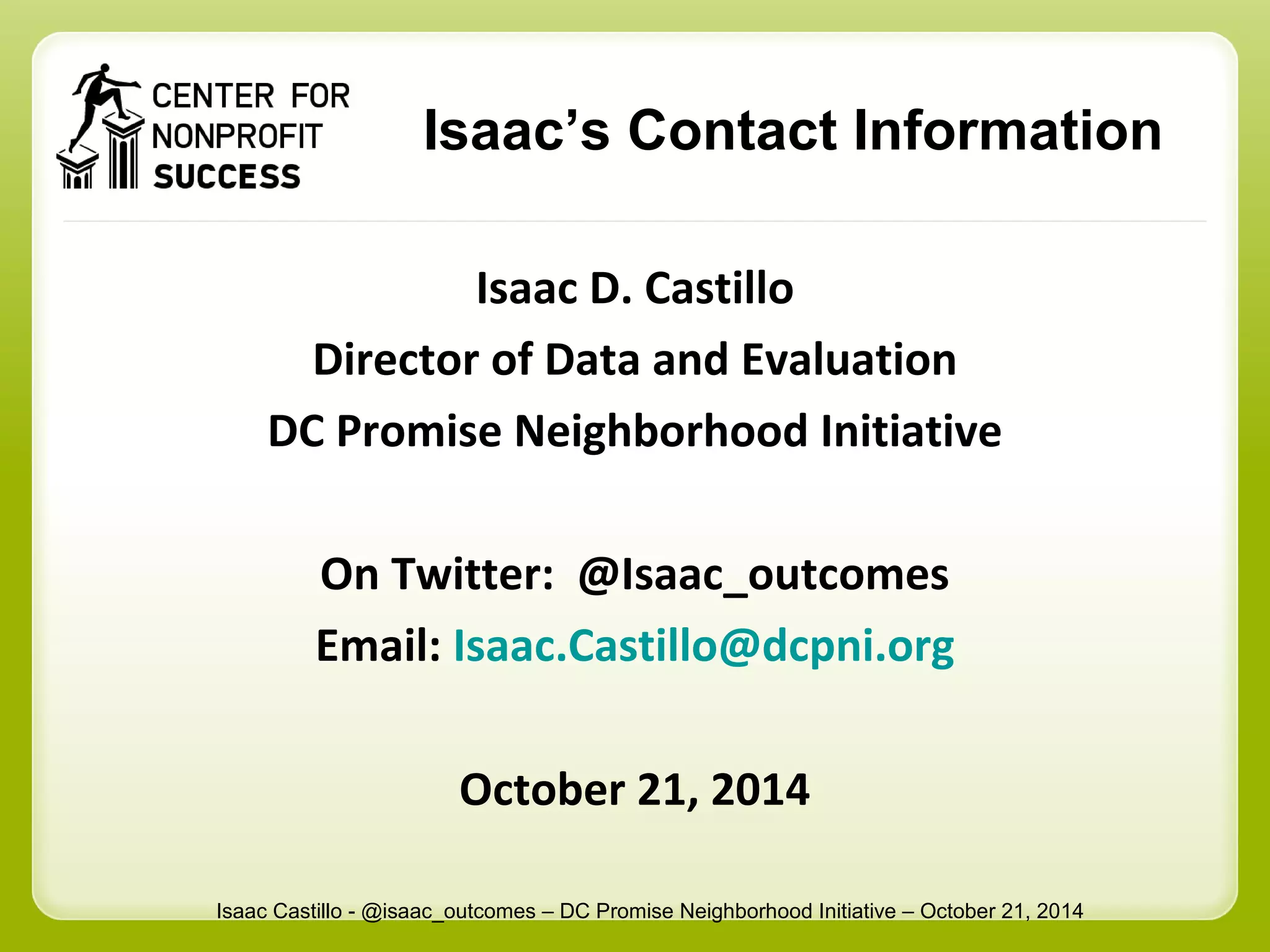 Isaac’s Contact Information 
Isaac D. Castillo 
Director of Data and Evaluation 
DC Promise Neighborhood Initiative 
On Twitter: @Isaac_outcomes 
Email: Isaac.Castillo@dcpni.org 
October 21, 2014 
Isaac Castillo - @isaac_outcomes – DC Promise Neighborhood Initiative – October 21, 2014 
