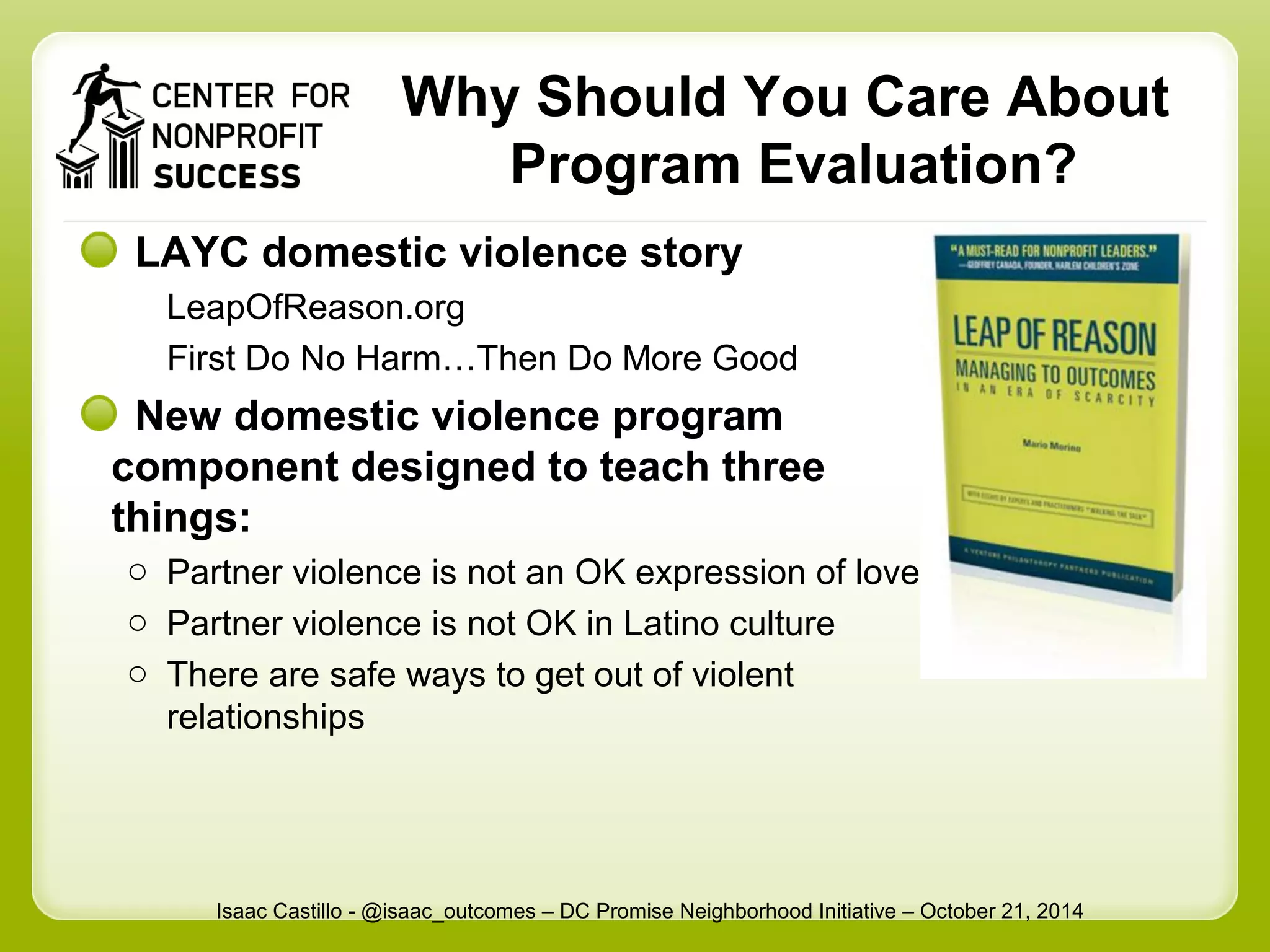 Why Should You Care About 
Program Evaluation? 
LAYC domestic violence story 
LeapOfReason.org 
First Do No Harm…Then Do More Good 
New domestic violence program 
component designed to teach three 
things: 
o Partner violence is not an OK expression of love 
o Partner violence is not OK in Latino culture 
o There are safe ways to get out of violent 
relationships 
Isaac Castillo - @isaac_outcomes – DC Promise Neighborhood Initiative – October 21, 2014 
 