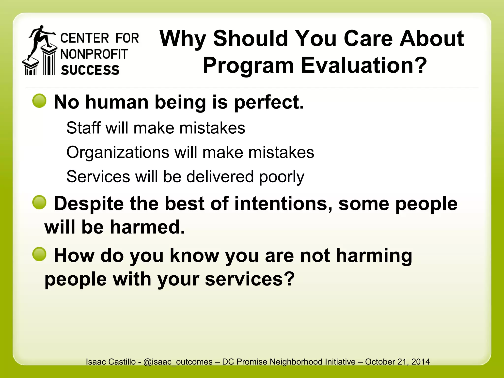Why Should You Care About 
Program Evaluation? 
No human being is perfect. 
Staff will make mistakes 
Organizations will make mistakes 
Services will be delivered poorly 
Despite the best of intentions, some people 
will be harmed. 
How do you know you are not harming 
people with your services? 
Isaac Castillo - @isaac_outcomes – DC Promise Neighborhood Initiative – October 21, 2014 
 