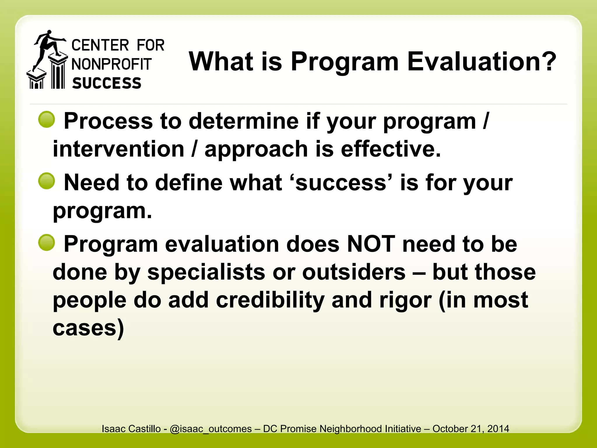 What is Program Evaluation? 
Process to determine if your program / 
intervention / approach is effective. 
Need to define what ‘success’ is for your 
program. 
Program evaluation does NOT need to be 
done by specialists or outsiders – but those 
people do add credibility and rigor (in most 
cases) 
Isaac Castillo - @isaac_outcomes – DC Promise Neighborhood Initiative – October 21, 2014 
 