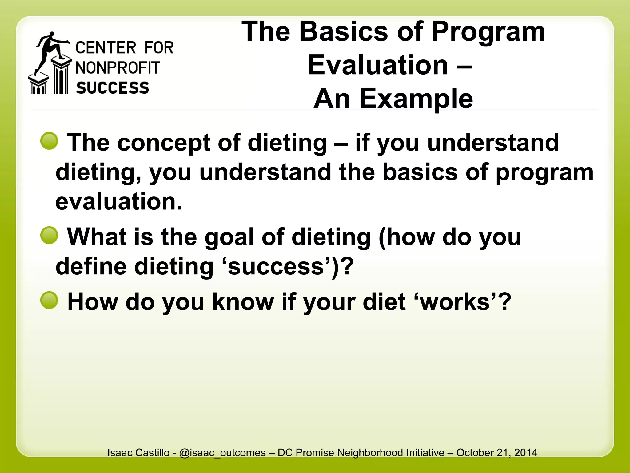 The Basics of Program 
Evaluation – 
An Example 
The concept of dieting – if you understand 
dieting, you understand the basics of program 
evaluation. 
What is the goal of dieting (how do you 
define dieting ‘success’)? 
How do you know if your diet ‘works’? 
Isaac Castillo - @isaac_outcomes – DC Promise Neighborhood Initiative – October 21, 2014 
 