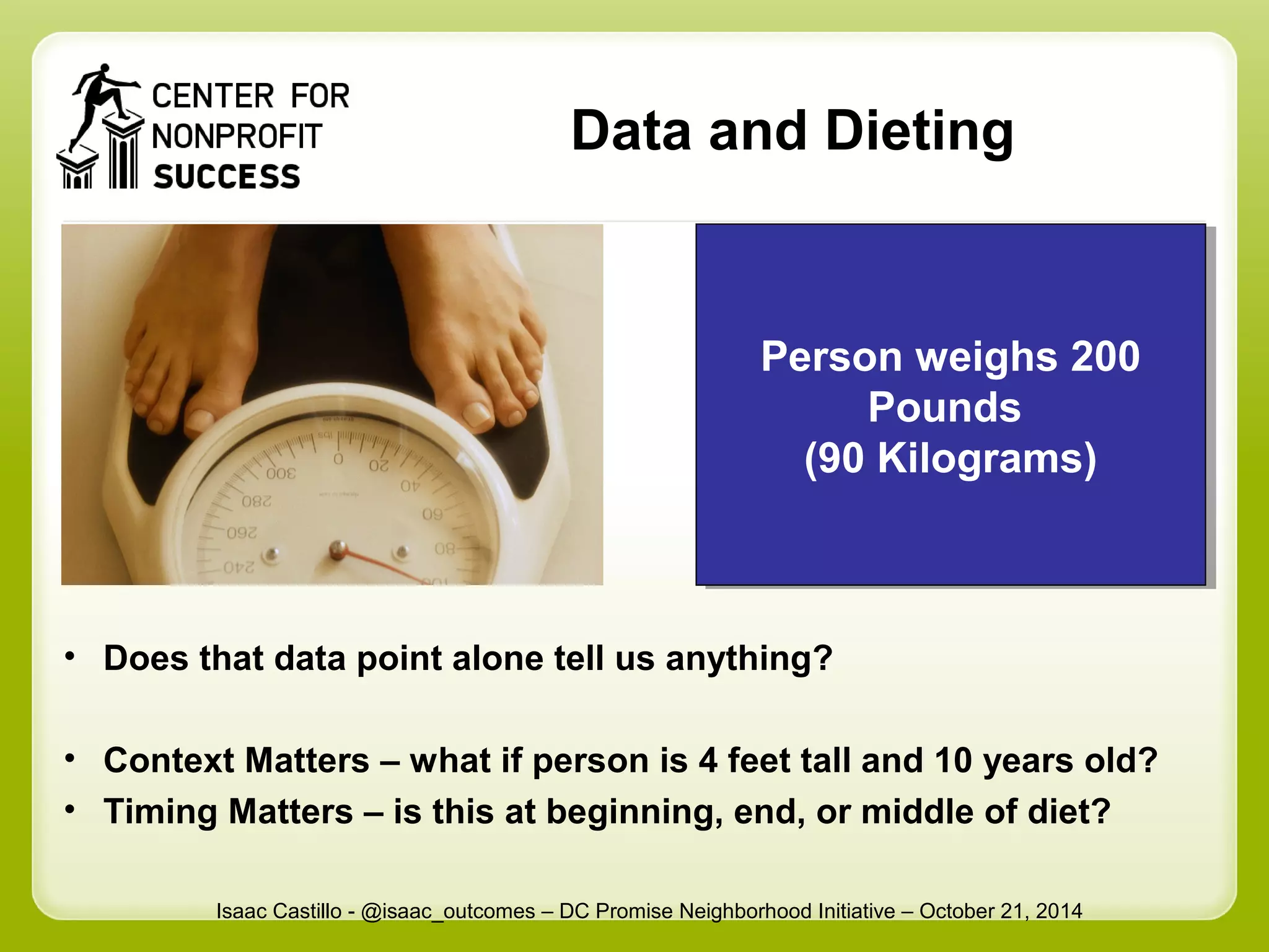 Data and Dieting 
Person weighs 200 
Person weighs 200 
Pounds 
(90 Kilograms) 
(90 Kilograms) 
• Does that data point alone tell us anything? 
Pounds 
• Context Matters – what if person is 4 feet tall and 10 years old? 
• Timing Matters – is this at beginning, end, or middle of diet? 
Isaac Castillo - @isaac_outcomes – DC Promise Neighborhood Initiative – October 21, 2014 
 