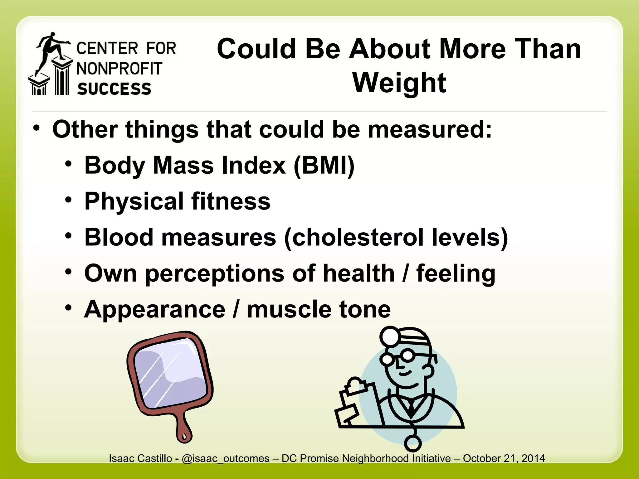 Could Be About More Than 
Weight 
• Other things that could be measured: 
• Body Mass Index (BMI) 
• Physical fitness 
• Blood measures (cholesterol levels) 
• Own perceptions of health / feeling 
• Appearance / muscle tone 
Isaac Castillo - @isaac_outcomes – DC Promise Neighborhood Initiative – October 21, 2014 
 