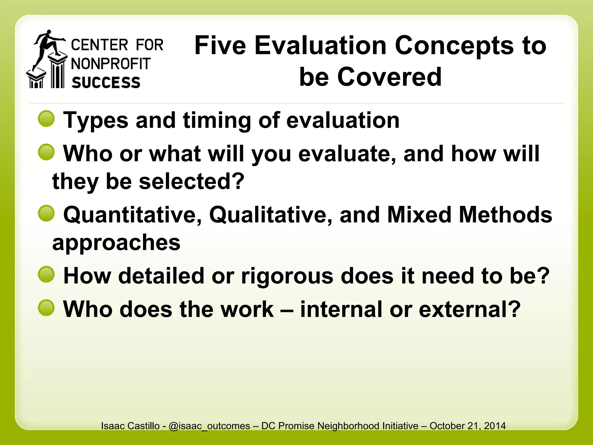 Five Evaluation Concepts to 
be Covered 
Types and timing of evaluation 
Who or what will you evaluate, and how will 
they be selected? 
Quantitative, Qualitative, and Mixed Methods 
approaches 
How detailed or rigorous does it need to be? 
Who does the work – internal or external? 
Isaac Castillo - @isaac_outcomes – DC Promise Neighborhood Initiative – October 21, 2014 
 