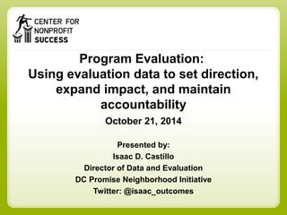 Program Evaluation: 
Using evaluation data to set direction, 
expand impact, and maintain 
accountability 
October 21, 2014 
Presented by: 
Isaac D. Castillo 
Director of Data and Evaluation 
DC Promise Neighborhood Initiative 
Twitter: @isaac_outcomes 
 
