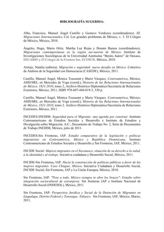 BIBLIOGRAFÍA SUGERIDA:


Alba, Francisco, Manuel Ángel Castillo y Gustavo Verduzco (coordinadores). III.
Migraciones Internacionales, Col. Los grandes problemas de México, v. 3. El Colegio
de México, México, 2010.

Ángeles, Hugo, Mario Ortiz, Martha Luz Rojas y Donato Ramos (coordinadores).
Migraciones contemporáneas en la región sur-sureste de México. Instituto de
Investigaciones Sociológicas de la Universidad Autónoma “Benito Juárez” de Oaxaca,
IISUABJO y El Colegio de la Frontera Sur, ECOSUR, México, 2010.

Armijo, Natalia (editora). Migración y seguridad: nuevo desafío en México. Colectivo
de Análisis de la Seguridad con Democracia (CASEDE), México, 2011.

Castillo, Manuel Ángel, Mónica Toussaint y Mario Vázquez, Centroamérica, México,
AHD/SRE, en Mercedes de Vega (coord.), Historia de las Relaciones Internacionales
de México, 1821-2010, tomo 2, Archivo Histórico Diplomático/Secretaría de Relaciones
Exteriores, México, 2011, ISBN 978-607-446-019-3, 330 p.

Castillo, Manuel Ángel, Mónica Toussaint y Mario Vázquez. Centroamérica, México,
AHD/SRE, en Mercedes de Vega (coord.), Historia de las Relaciones Internacionales
de México, 1821-2010, tomo 2. Archivo Histórico Diplomático/Secretaría de Relaciones
Exteriores, México, 2011.

INCEDES-INEDIM. Seguridad para el Migrante: una agenda por construir. Instituto
Centroamericano de Estudios Sociales y Desarrollo e Instituto de Estudios y
Divulgación sobre Migración, A.C., Documento de Trabajo No. 2, Serie de Documentos
de Trabajo INEDIM, México, julio de 2011.

INCEDES-Sin Fronteras, IAP. Estudio comparativo de la legislación y políticas
migratorias en Centroamérica, México y República Dominicana. Instituto
Centroamericano de Estudios Sociales y Desarrollo y Sin Fronteras, IAP, México, 2011.

INCIDE Social: Mujeres migrantes en el Soconusco, situación de su derecho a la salud,
a la identidad y al trabajo. Iniciativa ciudadana y Desarrollo Social, México, 2011.

INCIDE-Sin Fronteras, IAP. Hacia la construcción de políticas públicas a favor de las
mujeres migrantes. Caso Chiapas, México. Iniciativa Ciudadana y Desarrollo Social,
INCIDE Social; Sin Fronteras, IAP y La Unión Europea, México, 2010.

Sin Fronteras, IAP: "Pese a todo, México siempre te abre los brazos": Estudio sobre
integración sociocultural de extranjeros. Sin fronteras IAP e Instituto Nacional de
Desarrollo Social (INDESOL), México, 2011

Sin Fronteras, IAP: Perspectiva Jurídica y Social de la Detención de Migrantes en
Iztapalapa, Distrito Federal y Tenosique, Tabasco. Sin Fronteras, IAP, México, Marzo,
2011.
 