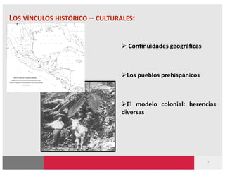 LOS VÍNCULOS HISTÓRICO – CULTURALES: 


                                  Con?nuidades geográﬁcas 



                                 Los pueblos prehispánicos 



                                 El  modelo  colonial:  herencias 
                                diversas 




                                                               2 
 