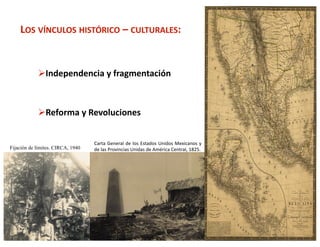 LOS VÍNCULOS HISTÓRICO – CULTURALES: 


             Independencia y fragmentación 



             Reforma y Revoluciones 


                                   Carta  General  de  los  Estados  Unidos  Mexicanos  y 
Fijación de límites. CIRCA, 1940   de las Provincias Unidas de América Central, 1825. 




                                                                                             3 
 