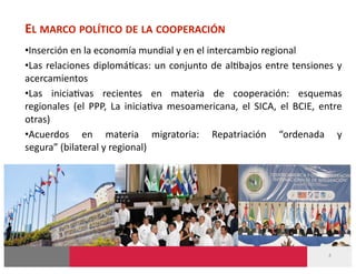 EL MARCO POLÍTICO DE LA COOPERACIÓN 
• Inserción en la economía mundial y en el intercambio regional 
• Las  relaciones  diplomá-cas:  un  conjunto  de  al-bajos  entre  tensiones  y 
acercamientos 
• Las  inicia-vas  recientes  en  materia  de  cooperación:  esquemas 
regionales  (el  PPP,  La  inicia-va  mesoamericana,  el  SICA,  el  BCIE,  entre 
otras) 
• Acuerdos  en  materia  migratoria:  Repatriación  “ordenada  y 
segura” (bilateral y regional) 




                                                                             4 
 