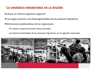 LA DINÁMICA MIGRATORIA EN LA REGIÓN 
 ¿Hacia un sistema migratorio regional? 

 Los rasgos comunes y las heterogeneidades de los procesos migratorios 

 Dimensiones problemá-cas de las migraciones: 
    • El carácter mayoritariamente indocumentado 
    • Las diversas prioridades de los procesos migratorios en las agendas nacionales 




                                                                                        5 
 