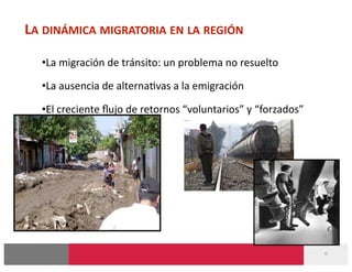 LA DINÁMICA MIGRATORIA EN LA REGIÓN 

  • La migración de tránsito: un problema no resuelto 

  • La ausencia de alterna-vas a la emigración 

  • El creciente ﬂujo de retornos “voluntarios” y “forzados” 




                                                                6 
 