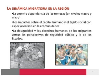 LA DINÁMICA MIGRATORIA EN LA REGIÓN 
  • La enorme dependencia de las remesas (en niveles macro y 
  micro) 
  • Los impactos sobre el capital humano y el tejido social con 
  especial énfasis en las comunidades 
  • La  desigualdad  y  los  derechos  humanos  de  los  migrantes 
  versus  las  perspec-vas  de  seguridad  pública  y  la  de  los 
  Estados. 




                                                                      7 
 