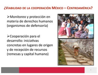 ¿VIABILIDAD DE LA COOPERACIÓN MÉXICO – CENTROAMÉRICA? 

  Monitoreo y protección en 
 materia de derechos humanos 
 (organismos de defensoría) 

  Cooperación para el 
 desarrollo: inicia-vas 
 concretas en lugares de origen 
 y de recepción de recursos 
 (remesas y capital humano) 



                                                    9 
 