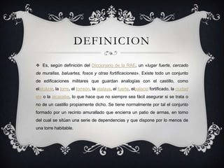 DEFINICION
 Es, según definición del Diccionario de la RAE, un «lugar fuerte, cercado
de murallas, baluartes, fosos y otras fortificaciones». Existe todo un conjunto
de edificaciones militares que guardan analogías con el castillo, como
elalcázar, la torre, el torreón, la atalaya, el fuerte, elpalacio fortificado, la ciudad

ela o la alcazaba, lo que hace que no siempre sea fácil asegurar si se trata o
no de un castillo propiamente dicho. Se tiene normalmente por tal el conjunto
formado por un recinto amurallado que encierra un patio de armas, en torno
del cual se sitúan una serie de dependencias y que dispone por lo menos de
una torre habitable.

 
