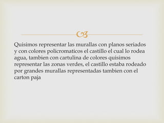 
Quisimos representar las murallas con planos seriados
y con colores policromaticos el castillo el cual lo rodea
agua, tambien con cartulina de colores quisimos
representar las zonas verdes, el castillo estaba rodeado
por grandes murallas representadas tambien con el
carton paja
 