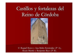 Castillos y fortalezas del
  Reino de Córdoba




© Raquel Bravo y Ana Belén Fernández (3º A),
   Rocío Martín y Benjamín Rico (3º B).
 