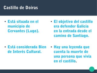 Castillo de Doiras
● Está situada en el
municipio de
Cervantes (Lugo).
● El objetivo del castillo
era defender Galicia
en la entrada desde el
camino de Santiago.
● Hay una leyenda que
cuenta la muerte de
una persona que vivía
en el castillo.
● Está considerada Bien
de Interés Cultural.
 
