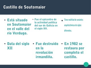 Castillo de Soutomaior
● Está situado
en Soutomaior
en el valle del
río Verdugo.
● Fue el epicentro de
la actividad política
del sur de Galicia en
el siglo XV.
● Tiene multitud de variantes
arquitectónicas de siglos
diferentes.
● En 1982 se
restaura por
completo el
castillo.
● Fue destruido
en la
revolución
irmandiña.
● Data del siglo
XII
 