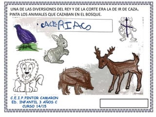 UNA DE LAS DIVERSIONES DEL REY Y DE LA CORTE ERA LA DE IR DE CAZA.
PINTA LOS ANIMALES QUE CAZABAN EN EL BOSQUE.
C.E.I.P.PINTOR CAMARON
ED. INFANTIL 3 AÑOS C
CURSO 14/15
 