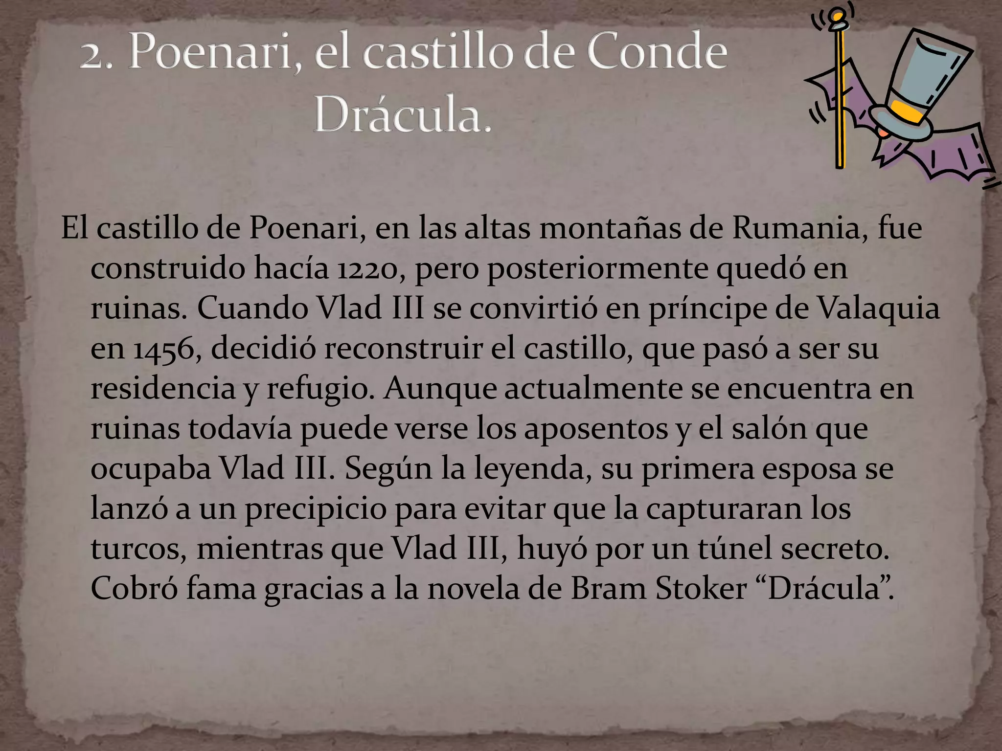 El castillo de Poenari, en las altas montañas de Rumania, fue
  construido hacía 1220, pero posteriormente quedó en
  ruinas. Cuando Vlad III se convirtió en príncipe de Valaquia
  en 1456, decidió reconstruir el castillo, que pasó a ser su
  residencia y refugio. Aunque actualmente se encuentra en
  ruinas todavía puede verse los aposentos y el salón que
  ocupaba Vlad III. Según la leyenda, su primera esposa se
  lanzó a un precipicio para evitar que la capturaran los
  turcos, mientras que Vlad III, huyó por un túnel secreto.
  Cobró fama gracias a la novela de Bram Stoker “Drácula”.
 
