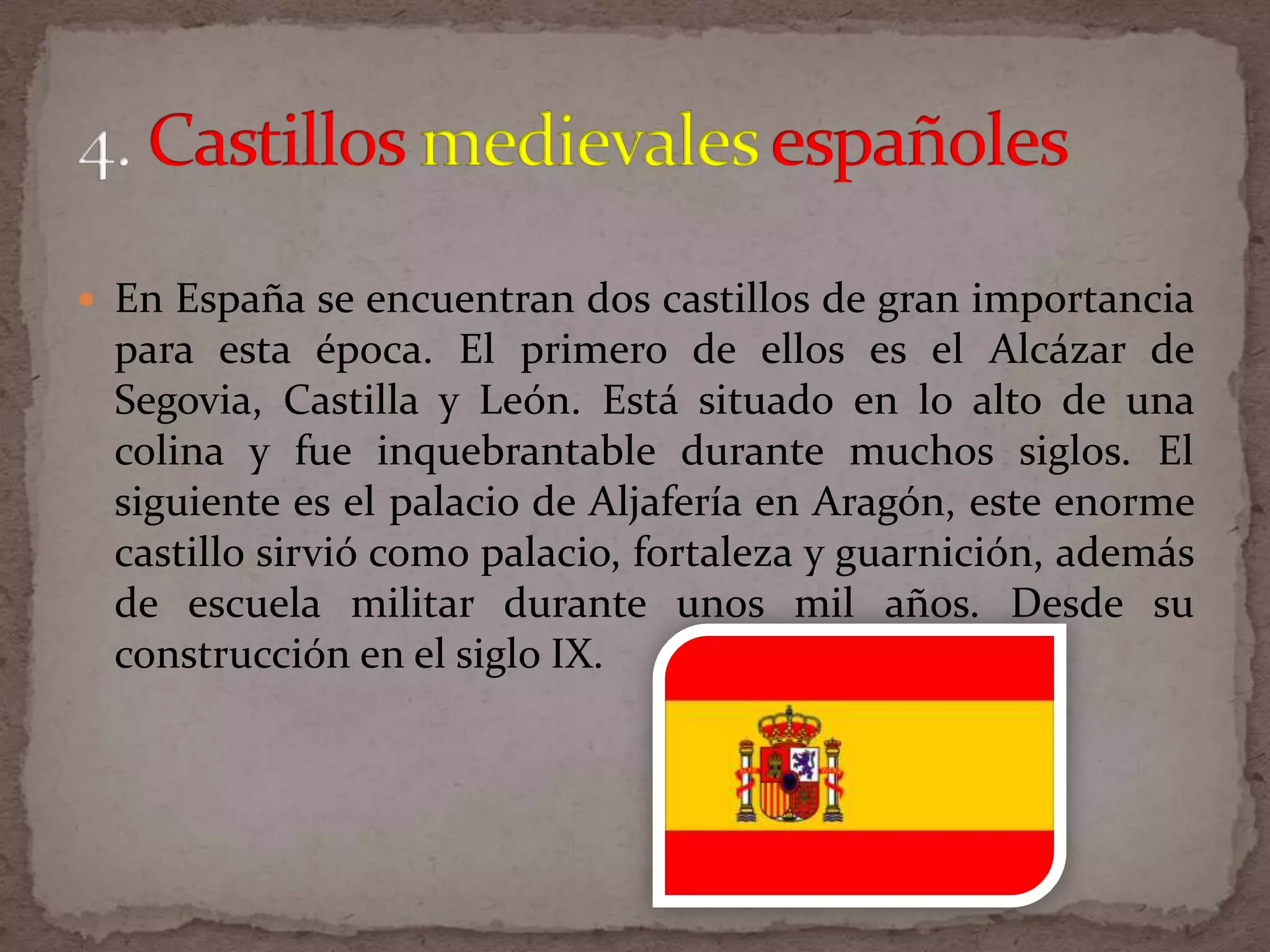  En España se encuentran dos castillos de gran importancia
  para esta época. El primero de ellos es el Alcázar de
  Segovia, Castilla y León. Está situado en lo alto de una
  colina y fue inquebrantable durante muchos siglos. El
  siguiente es el palacio de Aljafería en Aragón, este enorme
  castillo sirvió como palacio, fortaleza y guarnición, además
  de escuela militar durante unos mil años. Desde su
  construcción en el siglo IX.
 