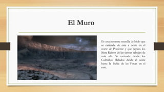El Muro 
Es una inmensa muralla de hielo que
se extiende de este a oeste en el
norte de Poniente y que separa los
Siete Re...