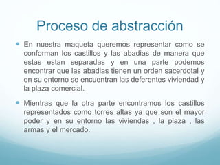Proceso de abstracción
 En nuestra maqueta queremos representar como se
conforman los castillos y las abadias de manera que
estas estan separadas y en una parte podemos
encontrar que las abadias tienen un orden sacerdotal y
en su entorno se encuentran las deferentes viviendad y
la plaza comercial.
 Mientras que la otra parte encontramos los castillos
representados como torres altas ya que son el mayor
poder y en su entorno las viviendas , la plaza , las
armas y el mercado.
 