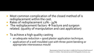  Most common complication of the closed method of is
redisplacement within the cast.
 Rates of redisplacement 12% - 34%
 The redisplacement factors  fracture and surgeon
related. (quality of manipulation and cast application)
 To achieve a high quality casting
 an adequate reduction + good plaster application technique.
 application of a well moulded cast with three-point bending or
appropriate interosseous mould
Basavarajanna.Study of cast index in middle third fractures of both bones of
forearm in children. International Journal of Orthopaedics Sciences.2017
 