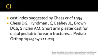  cast index suggested byChess et al 1994
 Chess DG, Hyndman JC, Leahey JL, Brown
DCS, SinclairAM. Short arm plaster cast for
distal pediatric forearm fractures. J Pediatr
Orthop 1994; 14:211-213
Basavarajanna.Study of cast index in middle third fractures of both bones of
forearm in children. International Journal of Orthopaedics Sciences.2017
 