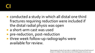  conducted a study in which all distal one third
fractures requiring reduction were included if
the distal radial physis was open
 a short-arm cast was used
 pre-reduction, post-reduction
 three week follow-up radiographs were
available for review.
Basavarajanna.Study of cast index in middle third fractures of both bones of
forearm in children. International Journal of Orthopaedics Sciences.2017
 