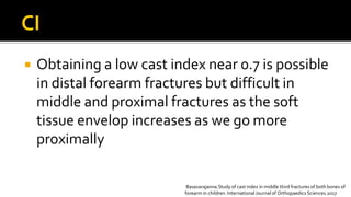  Obtaining a low cast index near 0.7 is possible
in distal forearm fractures but difficult in
middle and proximal fractures as the soft
tissue envelop increases as we go more
proximally
Basavarajanna.Study of cast index in middle third fractures of both bones of
forearm in children. International Journal of Orthopaedics Sciences.2017
 