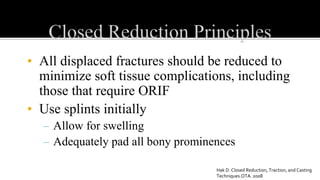 • All displaced fractures should be reduced to
minimize soft tissue complications, including
those that require ORIF
• Use splints initially
– Allow for swelling
– Adequately pad all bony prominences
Hak D. Closed Reduction, Traction, and Casting
Techniques.OTA. 2008
 