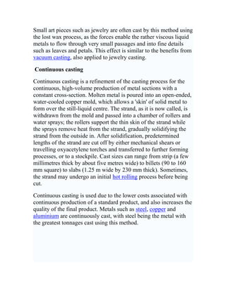 Introduction and definitionCasting is a manufacturing process by which a liquid material is (usually) poured into a mold, which contains a hollow cavity of the desired shape, and then allowed to solidify. The solid casting is then ejected or broken out to complete the process. Casting may be used to form hot liquid metals or various materials that cold set after mixing of components (such as epoxies, concrete, plaster and clay). Casting is most often used for making complex shapes that would be otherwise difficult or uneconomical to make by other methods.<br />Expendable mold casting<br />Expendable mold casting is a generic classification that includes sand, plastic, shell, plaster, and investment (lost-wax technique) moldings. This method of mold casting involves the use of temporary, non-reusable molds.<br />Waste molding of plaster<br />A durable plaster intermediate is often used as a stage toward the production of a bronze sculpture or as a pointing guide for the creation of a carved stone. With the completion of a plaster, the work is more durable (if stored indoors) than a clay original which must be kept moist to avoid cracking. With the low cost plaster at hand, the expensive work of bronze casting or stone carving may be deferred until a prosperous patron is found, and as such work is considered to be a technical, rather than artistic process, it may even be deferred beyond the lifetime of the artist.<br />In waste molding a simple and thin plaster mold, reinforced by sisal or burlap, is cast over the original clay mixture. When cured, it is then removed from the damp clay, incidentally destroying the fine details in undercuts present in the clay, but which are now captured in the mold. The mold may then at any later time (but only once) be used to cast a plaster positive image, identical to the original clay. The surface of this \"
plaster\"
 may be further refined and may be painted and waxed to resemble a finished bronze casting.<br /> Sand casting<br />Sand casting is one of the most popular and simplest types of casting that has been used for centuries. Sand casting allows for smaller batches to be made compared to permanent mold casting and at a very reasonable cost. Not only does this method allow manufacturers to create products at a low cost, but there are other benefits to sand casting, such as very small size operations. From castings that fit in the palm of your hand to train beds (one casting can create the entire bed for one rail car), it can all be done with sand casting. Sand casting also allows most metals to be cast depending on the type of sand used for the molds.<br />Sand casting requires a lead time of days for production at high output rates (1-20 pieces/hr-mold) and is unsurpassed for large-part production. Green (moist) sand has almost no part weight limit, whereas dry sand has a practical part mass limit of 2300-2700 kg. Minimum part weight ranges from 0.075-0.1 kg. The sand is bonded together using clays (as in green sand) or chemical binders, or polymerized oils (such as motor oil). Sand can be recycled many times in most operations and requires little additional input.<br /> Plaster casting (of metals)<br />Plaster casting is similar to sand molding except that plaster is substituted for sand. Plaster compound is actually composed of 70-80% gypsum and 20-30% strengthener and water. Generally, the form takes less than a week to prepare, after which a production rate of 1-10 units/hr-mold is achieved, with items as massive as 45 kg and as small as 30 g with very high surface resolution and fine tolerances. Parts that are typically made by plaster casting are lock components, gears, valves, fittings, tooling, and ornaments.<br />Plaster casting is an inexpensive alternative to other molding processes due to the low cost of the plaster and the mold production. It may be disadvantageous, however, because the mold quality is dependent on several factors, \"
including consistency of the plaster molding composition, mold pouring procedures, and plaster curing techniques.\"
 If these factors are not closely monitored, the mold can result in distorted dimensions, shrinking upon drying and poor mold surfaces.<br />Once used and cracked away, normal plaster cannot easily be recast. Plaster casting is normally used for non-ferrous metals such as aluminium-, zinc-, or copper-based alloys. It cannot be used to cast ferrous material because sulfur in gypsum slowly reacts with iron. The plaster itself cannot stand temperatures above 1200oC, which also limits the materials to be cast in plaster. Prior to mold preparation the pattern is sprayed with a thin film of parting compound to prevent the mold from sticking to the pattern. The unit is shaken, so plaster fills the small cavities around the pattern. The plaster sets, usually in about 15 minutes, and the pattern is removed. The plaster is dried at temperatures between 120o and 260oC. The mold is preheated and the molten metal poured in. <br />Plaster casting represents a step up in sophistication and requires skill. The automatic functions are easily handed over to robots, yet the higher-precision pattern designs required demand even higher levels of direct human assistance.<br /> Casting of plaster, concrete, or plastic resin <br />Plaster itself may be cast, as can other chemical setting materials such as concrete or plastic resin - either using single-use waste molds as noted above or multiple-use piece molds, or molds made of small ridged pieces or of flexible material such as latex rubber (which is in turn supported by an exterior mold). When casting plaster or concrete, the finished product is, unlike marble, relatively unattractive, lacking in transparency, and so it is usually painted, often in ways that give the appearance of metal or stone. Alternatively, the first layers cast may contain colored sand so as to give an appearance of stone. By casting concrete, rather than plaster, it is possible to create sculptures, fountains, or seating for outdoor use. A simulation of high-quality marble may be made using certain chemically-set plastic resins (for example epoxy or polyester) with powdered stone added for coloration, often with multiple colors worked in. The latter is a common means of making attractive washstands, washstand tops and shower stalls, with the skilled working of multiple colors resulting in simulated staining patterns as is often found in natural marble or travertine.<br /> Shell molding<br />Shell molding is also similar to sand molding except that a mixture of sand and 3-6% resin holds the grains together. Shell molding also uses sand with a much smaller grain than green-sand. Set-up and production of shell mold patterns takes weeks, after which an output of 5-50 pieces/hr-mold is attainable. Aluminium and magnesium products average about 13.5 kg as a normal limit, but it is possible to cast items in the 45-90 kg range. Shell mold walling varies from 3-10 mm thick, depending on the forming time of the resin.<br />Shell molding is used for small parts that require high precision. Some examples include gear housings, cylinder heads and connecting rods. It is also used to make high-precision molding cores. This process makes it so complex parts can be cast with less labor.<br />There are a dozen different stages in shell mold processing that include:<br />Initially preparing a metal-matched plate <br />Mixing resin and sand <br />Heating pattern, usually to between 505-550 K <br />Inverting the pattern (the sand is at one end of a box and the pattern at the other, and the box is inverted for a time determined by the desired thickness of the mill) <br />Curing shell and baking it <br />Removing investment <br />Inserting cores <br />Repeating for other half <br />Assembling mold <br />Pouring mold <br />Removing casting <br />Cleaning and trimming. <br />The sand-resin mix can be recycled by burning off the resin at high temperatures.<br /> Investment casting<br />Investment casting (known as lost-wax casting in art) is a process that has been practised for thousands of years, with the lost-wax process being one of the oldest known metal forming techniques. From 5000 years ago, when bees wax formed the pattern, to today’s high technology waxes, refractory materials and specialist alloys, the castings, ensure high-quality components are produced with the key benefits of accuracy, repeatability, versatility and integrity.<br />Investment casting derives its name from the fact that the pattern is invested, or surrounded, with a refractory material. The wax patterns require extreme care for they are not strong enough to withstand forces encountered during the mold making. One advantage of investment casting it that the wax can be reused.[5]<br />The process is suitable for repeatable production of net shape components, from a variety of different metals and high performance alloys. Although generally used for small castings, this process has been used to produce complete aircraft door frames, with steel castings of up to 300 kg and aluminium castings of up to 30 kg. Compared to other casting processes such as die casting or sand casting, it can be an expensive process, however the components that can be produced using investment casting can incorporate intricate contours, and in most cases the components are cast near net shape, so requiring little or no rework once cast.<br /> Non-expendable mold casting<br /> The two mold halves are clamped together, and the metal (an alloy of tin and lead, heated to approx. 300 °C) is poured into the mold. When the metal has solidified, the mold is cracked open. Sprues (pouring channels) and extraneous flash (metal that has penetrated cracks and air channels in the mold) are seen in the third image, and have been removed from the castings in the last image.<br />Non-expendable mold casting differs from expendable processes in that the mold need not be reformed after each production cycle. This technique includes at least four different methods: permanent, die, centrifugal, and continuous casting.<br /> Permanent mold casting <br />Permanent mold casting (typically for non-ferrous metals) requires a set-up time on the order of weeks to prepare a steel tool, after which production rates of 5-50 pieces/hr-mold are achieved with an upper mass limit of 9 kg per iron alloy item (cf., up to 135 kg for many nonferrous metal parts) and a lower limit of about 0.1 kg. Steel cavities are coated with a refractory wash of acetylene soot before processing to allow easy removal of the workpiece and promote longer tool life. Permanent molds have a limited life before wearing out. Worn molds require either refinishing or replacement. Cast parts from a permanent mold generally show 20% increase in tensile strength and 30% increase in elongation as compared to the products of sand casting.<br />The only necessary input is the coating applied regularly. Typically, permanent mold casting is used in forming iron, aluminum, magnesium, and copper based alloys. The process is highly automated.<br /> Die casting <br />Die casting is the process of forcing molten metal under high pressure into mold cavities (which are machined into dies). Most die castings are made from nonferrous metals, specifically zinc, copper, and aluminum based alloys, but ferrous metal die castings are possible. The die casting method is especially suited for applications where many small to medium sized parts are needed with good detail, a fine surface quality and dimensional consistency.[6]<br /> Centrifugal casting <br />Centrifugal casting is both gravity- and pressure-independent since it creates its own force feed using a temporary sand mold held in a spinning chamber at up to 900 N (90 g). Lead time varies with the application. Semi- and true-centrifugal processing permit 30-50 pieces/hr-mold to be produced, with a practical limit for batch processing of approximately 9000 kg total mass with a typical per-item limit of 2.3-4.5 kg.<br />Industrially, the centrifugal casting of railway wheels was an early application of the method developed by German industrial company Krupp and this capability enabled the rapid growth of the enterprise.<br />Small art pieces such as jewelry are often cast by this method using the lost wax process, as the forces enable the rather viscous liquid metals to flow through very small passages and into fine details such as leaves and petals. This effect is similar to the benefits from vacuum casting, also applied to jewelry casting.<br /> Continuous casting <br />Continuous casting is a refinement of the casting process for the continuous, high-volume production of metal sections with a constant cross-section. Molten metal is poured into an open-ended, water-cooled copper mold, which allows a 'skin' of solid metal to form over the still-liquid centre. The strand, as it is now called, is withdrawn from the mold and passed into a chamber of rollers and water sprays; the rollers support the thin skin of the strand while the sprays remove heat from the strand, gradually solidifying the strand from the outside in. After solidification, predetermined lengths of the strand are cut off by either mechanical shears or travelling oxyacetylene torches and transferred to further forming processes, or to a stockpile. Cast sizes can range from strip (a few millimetres thick by about five metres wide) to billets (90 to 160 mm square) to slabs (1.25 m wide by 230 mm thick). Sometimes, the strand may undergo an initial hot rolling process before being cut.<br />Continuous casting is used due to the lower costs associated with continuous production of a standard product, and also increases the quality of the final product. Metals such as steel, copper and aluminium are continuously cast, with steel being the metal with the greatest tonnages cast using this method.<br /> <br />Cooling rate<br />The rate at which a casting cools affects its microstructure, quality, and properties.<br />The cooling rate is largely controlled by the molding media used for making the mold. When the molten metal is poured into the mold, the cooling down begins. This happens because the heat within the molten metal flows into the relatively cooler parts of the mold. Molding materials transfer heat from the casting into the mold at different rates. For example, some molds made of plaster may transfer heat very slowly, while a mold made entirely of steel would transfer the heat very fast. This cooling down ends with (solidification) where the liquid metal turns to solid metal.<br />Intermediate cooling rates from melt result in a dendritic microstructure. Primary and secondary dendrites can be seen in this image.<br />At its basic level a foundry may pour a casting without regard to controlling how the casting cools down and the metal freezes within the mold. However, if proper planning is not done the result can be gas porosities and shrink porosities within the casting. To improve the quality of a casting and engineer how it is made, the foundry engineer studies the geometry of the part and plans how the heat removal should be controlled.<br />Where heat should be removed quickly, the engineer will plan the mold to include special heat sinks to the mold, called chills. Fins may also be designed on a casting to extract heat, which are later removed in the cleaning (also called fettling) procees. Both methods may be used at local spots in a mold where the heat will be extracted quickly.<br />Where heat should be removed slowly, a riser or some padding may be added to a casting. A riser is an additional larger cast piece which will cool more slowly than the place where it is attached to the casting.<br />Generally speaking, an area of the casting which is cooled quickly will have a fine grain structure and an area which cools slowly will have a coarse grain structure.<br /> Shrinkage<br />Castings shrink when they cool. Like nearly all materials, metals are less dense as a liquid than a solid. During solidification (freezing), the metal density dramatically increases. This results in a volume decrease for the metal in a mold. Solidification shrinkage is the term used for this contraction. Cooling from the solidification temperature to room temperature also involves a contraction. The easiest way to explain this contraction is that is the reverse of thermal expansion. Compensation for this natural phenomenon must be considered in two ways.<br /> Solidification shrinkage<br />The shrinkage caused by solidification can leave cavities in a casting, weakening it. Risers provide additional material to the casting as it solidifies. The riser (sometimes called a \"
feeder\"
) is designed to solidify later than the part of the casting to which it is attached. Thus the liquid metal in the riser will flow into the solidifying casting and feed it until the casting is completely solid. In the riser itself there will be a cavity showing where the metal was fed. Risers add cost because some of their material must be removed, by cutting away from the casting which will be shipped to the customer. They are often necessary to produce parts which are free of internal shrinkage voids. One method that assists in keeping the metal molten in the riser longer is the utilisation of an exothermic sleeve. <br />Sometimes, to promote directional solidification, chills must be used in the mold. A chill is any material which will conduct heat away from the casting more rapidly that the material used for molding. Thus if silica sand is used for molding, a chill may be made of copper, iron, aluminum, graphite, zircon sand, chromite or any other material with the ability to remove heat faster locally from the casting. All castings solidify with progressive solidification but in some designs a chill is used to control the rate and sequence of solidification of the casting.<br /> Patternmaker's shrink (thermal contraction)<br />Shrinkage after solidification can be dealt with by using an oversized pattern designed for the relevant alloy. Pattern makers use special \"
contraction rulers\"
 (also called \"
shrink rules\"
) to make the patterns used by the foundry to make castings to the design size required. These rulers are 1 - 6% oversize, depending on the material to be cast. These rulers are mainly referred to by their actual changes to the size. For example a 1/100 ruler would add 1 mm to 100 mm if measured by a \"
standard ruler\"
 (hence being called a 1/100 contraction ruler). Using such a ruler during pattern making will ensure an oversize pattern. Thus, the mold is larger also, and when the molten metal solidifies it will shrink and the casting will be the size required by the design, if measured by a standard ruler. A pattern made to match an existing part would be made as follows: First, the existing part would be measured using a standard ruler, then when constructing the pattern, the pattern maker would use a contraction ruler, ensuring that the casting would contract to the correct size.<br />