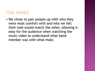  We chose to pair people up with who they
 were most comfort with and who we felt
 their look would match the other, allowing it
 easy for the audience when watching the
 music video to understand what band
 member was with what male.
 