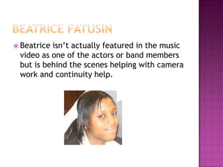 Beatriceisn’t actually featured in the music
 video as one of the actors or band members
 but is behind the scenes helping with camera
 work and continuity help.
 