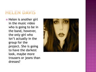    Helen is another girl
    in the music video
    who is going to be in
    the band, however,
    the only girl who
    isn’t actually in the
    group for the
    project. She is going
    to have the darkest
    look, maybe more
    trousers or jeans than
    dresses?
 