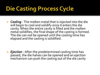    Cooling - The molten metal that is injected into the die
    will begin to cool and solidify once it enters the die
    cavity. When the entire cavity is filled and the molten
    metal solidifies, the final shape of the casting is formed.
    The die can not be opened until the cooling time has
    elapsed and the casting is solidified.


   Ejection - After the predetermined cooling time has
    passed, the die halves can be opened and an ejection
    mechanism can push the casting out of the die cavity
 