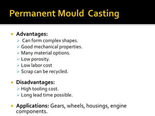    Advantages:
     Can form complex shapes.
     Good mechanical properties.
     Many material options.
     Low porosity.
     Low labor cost
     Scrap can be recycled.

   Disadvantages:
     High tooling cost.
     Long lead time possible.

   Applications: Gears, wheels, housings, engine
    components.
 
