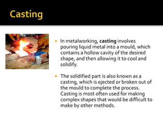    In metalworking, casting involves
    pouring liquid metal into a mould, which
    contains a hollow cavity of the desired
    shape, and then allowing it to cool and
    solidify.

   The solidified part is also known as a
    casting, which is ejected or broken out of
    the mould to complete the process.
    Casting is most often used for making
    complex shapes that would be difficult to
    make by other methods.
 
