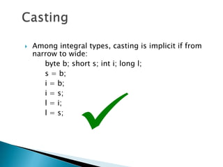    Among integral types, casting is implicit if from
    narrow to wide:
       byte b; short s; int i; long l;
       s = b;
       i = b;
       i = s;
       l = i;
       l = s;
 