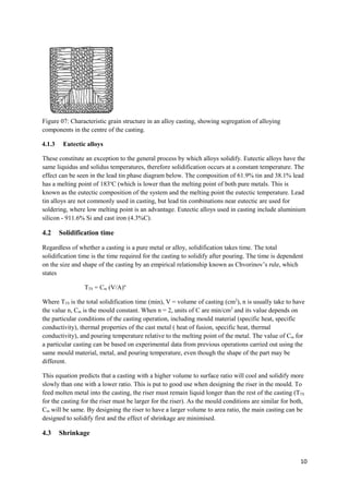 Figure 07: Characteristic grain structure in an alloy casting, showing segregation of alloying
components in the centre of the casting.

4.1.3    Eutectic alloys

These constitute an exception to the general process by which alloys solidify. Eutectic alloys have the
same liquidus and solidus temperatures, therefore solidification occurs at a constant temperature. The
effect can be seen in the lead tin phase diagram below. The composition of 61.9% tin and 38.1% lead
has a melting point of 183oC (which is lower than the melting point of both pure metals. This is
known as the eutectic composition of the system and the melting point the eutectic temperature. Lead
tin alloys are not commonly used in casting, but lead tin combinations near eutectic are used for
soldering, where low melting point is an advantage. Eutectic alloys used in casting include aluminium
silicon - 911.6% Si and cast iron (4.3%C).

4.2     Solidification time

Regardless of whether a casting is a pure metal or alloy, solidification takes time. The total
solidification time is the time required for the casting to solidify after pouring. The time is dependent
on the size and shape of the casting by an empirical relationship known as Chvorinov’s rule, which
states

                 TTS = Cm (V/A)n

Where TTS is the total solidification time (min), V = volume of casting (cm2), n is usually take to have
the value n, Cm is the mould constant. When n = 2, units of C are min/cm2 and its value depends on
the particular conditions of the casting operation, including mould material (specific heat, specific
conductivity), thermal properties of the cast metal ( heat of fusion, specific heat, thermal
conductivity), and pouring temperature relative to the melting point of the metal. The value of Cm for
a particular casting can be based on experimental data from previous operations carried out using the
same mould material, metal, and pouring temperature, even though the shape of the part may be
different.

This equation predicts that a casting with a higher volume to surface ratio will cool and solidify more
slowly than one with a lower ratio. This is put to good use when designing the riser in the mould. To
feed molten metal into the casting, the riser must remain liquid longer than the rest of the casting (TTS
for the casting for the riser must be larger for the riser). As the mould conditions are similar for both,
Cm will be same. By designing the riser to have a larger volume to area ratio, the main casting can be
designed to solidify first and the effect of shrinkage are minimised.

4.3     Shrinkage



                                                                                                        10
 
