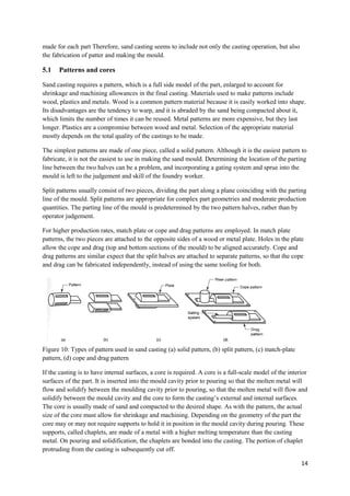 made for each part Therefore, sand casting seems to include not only the casting operation, but also
the fabrication of patter and making the mould.

5.1   Patterns and cores

Sand casting requires a pattern, which is a full side model of the part, enlarged to account for
shrinkage and machining allowances in the final casting. Materials used to make patterns include
wood, plastics and metals. Wood is a common pattern material because it is easily worked into shape.
Its disadvantages are the tendency to warp, and it is abraded by the sand being compacted about it,
which limits the number of times it can be reused. Metal patterns are more expensive, but they last
longer. Plastics are a compromise between wood and metal. Selection of the appropriate material
mostly depends on the total quality of the castings to be made.

The simplest patterns are made of one piece, called a solid pattern. Although it is the easiest pattern to
fabricate, it is not the easiest to use in making the sand mould. Determining the location of the parting
line between the two halves can be a problem, and incorporating a gating system and sprue into the
mould is left to the judgement and skill of the foundry worker.

Split patterns usually consist of two pieces, dividing the part along a plane coinciding with the parting
line of the mould. Split patterns are appropriate for complex part geometries and moderate production
quantities. The parting line of the mould is predetermined by the two pattern halves, rather than by
operator judgement.

For higher production rates, match plate or cope and drag patterns are employed. In match plate
patterns, the two pieces are attached to the opposite sides of a wood or metal plate. Holes in the plate
allow the cope and drag (top and bottom sections of the mould) to be aligned accurately. Cope and
drag patterns are similar expect that the split halves are attached to separate patterns, so that the cope
and drag can be fabricated independently, instead of using the same tooling for both.




Figure 10: Types of pattern used in sand casting (a) solid pattern, (b) split pattern, (c) match-plate
pattern, (d) cope and drag pattern

If the casting is to have internal surfaces, a core is required. A core is a full-scale model of the interior
surfaces of the part. It is inserted into the mould cavity prior to pouring so that the molten metal will
flow and solidify between the moulding cavity prior to pouring, so that the molten metal will flow and
solidify between the mould cavity and the core to form the casting’s external and internal surfaces.
The core is usually made of sand and compacted to the desired shape. As with the pattern, the actual
size of the core must allow for shrinkage and machining. Depending on the geometry of the part the
core may or may not require supports to hold it in position in the mould cavity during pouring. These
supports, called chaplets, are made of a metal with a higher melting temperature than the casting
metal. On pouring and solidification, the chaplets are bonded into the casting. The portion of chaplet
protruding from the casting is subsequently cut off.

                                                                                                          14
 