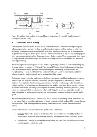 Figure 11: (a) Core held in place in the mould cavity by chaplets, (b) possible chaplet design, (c)
casting with internal cavity.

5.2       Moulds and mould making

Foundry sands are silica (Si2O) or silica mixed with other minerals.. The sand should posses good
refractory properties – capacity to stand up under high temperatures without melting or otherwise
degrading, Important features of sand include grain size, distribution of grain size in the mixture the
shape of individual grains. Small grains provide a better surface finish on the cast part, but large grain
sizes are more permeable to allow the escape of gases during pouring. Most moulds made from grains
of irregular shape tend to be stronger that moulds of round grains due to interlocking but it tends to
restrict permeability.

When making the mould, the grains of sand are held together by a mixture of water and bonding clay.
A typical mixture by volume is 90% sand, 3% water, and 7% clay. Other binding agents (other than
clay, such as organic resins (phenolic resins) and inorganic binders (e.g., sodium silicate and
phosphate) may be used. In addition to the sand and the binder, additives are sometimes added to
enhance properties such as strength and/or permeability of the mould.

To form the mould cavity, the traditional method is to compact the moulding sand around the pattern
for both cope and drag in a container called flask. The packing process is performed by various
methods. The simplest is hand ramming, accomplished manually by a foundry worker. In addition,
various machines have been developed to mechanise the packing procedure. These machines operate
by several mechanisms, including squeezing sand around the pattern by pneumatic pressure, a jolting
action in which sand which is contained in a flask with the patter is dropped repeatedly in order to
pack it into place, or a slinging action where the sand grains are impacted against the pattern at high
speed.

An alternative to traditional flasks for each sand mould is flaskless moulding, which refers to the use
of one master flask in a mechanised system of mould production. Each sand mould is produced using
the main master flask. Mould production rates up to 600 per hour are claimed for this automated
method.

Several indicators are used to determine the quality of the sand mould:

      •    Strength: the mould’s ability to maintain its shape and resist erosion caused by the flow of
           molten metal. It depends on grain shape, adhesive qualities of the binder, and other factors

      •    Permeability: Capacity of the mould to allow hot air and gases from the casting operation to
           pass through the voids in the sand.

                                                                                                          15
 