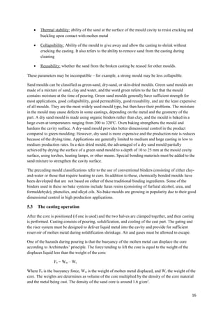 •    Thermal stability: ability of the sand at the surface of the mould cavity to resist cracking and
           buckling upon contact with molten metal

      •    Collapsibility: Ability of the mould to give away and allow the casting to shrink without
           cracking the casting. It also refers to the ability to remove sand from the casting during
           cleaning

      •    Reusability: whether the sand from the broken casting be reused for other moulds.

These parameters may be incompatible – for example, a strong mould may be less collapsible.

Sand moulds can be classified as green-sand, dry-sand, or skin-dried moulds. Green sand moulds are
made of a mixture of sand, clay and water, and the word green refers to the fact that the mould
contains moisture at the time of pouring. Green sand moulds generally have sufficient strength for
most applications, good collapsibility, good permeability, good reusability, and are the least expensive
of all moulds. They are the most widely used mould type, but then have their problems. The moisture
in the mould may cause defects in some castings, depending on the metal and the geometry of the
part. A dry sand mould is made using organic binders rather than clay, and the mould is baked in a
large oven at temperatures ranging from 200 to 320oC. Oven baking strengthens the mould and
hardens the cavity surface. A dry-sand mould provides better dimensional control in the product
compared to green moulding. However, dry sand is more expensive and the production rate is reduces
because of the drying time. Applications are generally limited to medium and large casting in low to
medium production rates. In a skin dried mould, the advantaged of a dry sand mould partially
achieved by drying the surface of a green sand mould to a depth of 10 to 25 mm at the mould cavity
surface, using torches, heating lamps, or other means. Special bonding materials must be added to the
sand mixture to strengthen the cavity surface.

The preceding mould classifications refer to the use of conventional binders consisting of either clay-
and-water or those that require heating to cure. In addition to these, chemically bonded moulds have
been developed that are not based on either of these traditional binding ingredients. Some of the
binders used in these no bake systems include furan resins (consisting of furfural alcohol, urea, and
formaldehyde), phenolics, and alkyd oils. No-bake moulds are growing in popularity due to their good
dimensional control in high production applications.

5.3       The casting operation

After the core is positioned (if one is used) and the two halves are clamped together, and then casting
is performed. Casting consists of pouring, solidification, and cooling of the cast part. The gating and
the riser system must be designed to deliver liquid metal into the cavity and provide for sufficient
reservoir of molten metal during solidification shrinkage. Air and gases must be allowed to escape.

One of the hazards during pouring is that the buoyancy of the molten metal can displace the core
according to Archimedes’ principle. The force tending to lift the core is equal to the weight of the
displaces liquid less than the weight of the core:

                   Fb = Wm – Wc

Where Fb is the buoyancy force, Wm is the weight of molten metal displaced, and Wc the weight of the
core. The weights are determines as volume of the core multiplied by the density of the core material
and the metal being cast. The density of the sand core is around 1.6 g/cm3.


                                                                                                          16
 