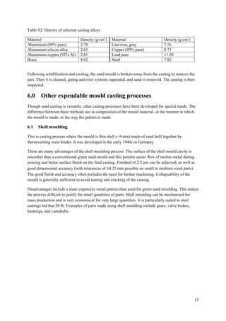 Table 02: Density of selected casting alloys

Material                        Density (g/cm3)    Material                        Density (g/cm3)
Aluminium (99% pure)            2.70               Cast iron, gray                 7.16
Aluminium silicon alloy         2.65               Copper (99% pure)               8.73
Aluminium copper (92% Al)       2.81               Lead pure                       11.30
Brass                           8.62               Steel                           7.82


Following solidification and cooling, the sand mould is broken away from the casting to remove the
part. Then it is cleaned, gating and riser systems separated, and sand is removed. The casting is then
inspected.

6.0     Other expendable mould casting processes
Though sand casting is versatile, other casting processes have been developed for special needs. The
difference between these methods are in composition of the mould material, or the manner in which
the mould is made, or the way the pattern is made.

6.1   Shell moulding

This is casting process where the mould is thin shell (~9 mm) made of sand held together by
thermosetting resin binder. It was developed in the early 1940s in Germany.

There are many advantages of the shell moulding process. The surface of the shell mould cavity is
smoother than a conventional green sand mould and this permits easier flow of molten metal during
pouring and better surface finish on the final casting. Finished of 2.5 μm can be achieved, as well as
good dimensional accuracy (with tolerances of ±0.25 mm possible on small to medium sized parts).
The good finish and accuracy often preludes the need for further machining. Collapsability of the
mould is generally sufficient to avoid tearing and cracking of the casting.

Disadvantages include a more expensive metal pattern than used for green sand moulding. This makes
the process difficult to justify for small quantities of parts. Shell moulding can be mechanised for
mass production and is very economical for very large quantities. It is particularly suited to steel
castings led that 20 lb. Examples of parts made using shell moulding include gears, valve bodies,
bushings, and camshafts.




                                                                                                         17
 