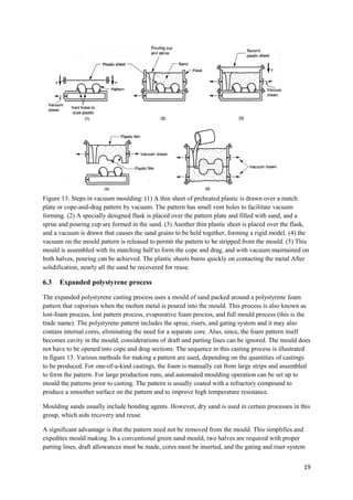 Figure 13: Steps in vacuum moulding: (1) A thin sheet of preheated plastic is drawn over a match
plate or cope-and-drag pattern by vacuum. The pattern has small vent holes to facilitate vacuum
forming. (2) A specially designed flask is placed over the pattern plate and filled with sand, and a
sprue and pouring cup are formed in the sand. (3) Another thin plastic sheet is placed over the flask,
and a vacuum is drawn that causes the sand grains to be held together, forming a rigid model. (4) the
vacuum on the mould pattern is released to permit the pattern to be stripped from the mould. (5) This
mould is assembled with its matching half to form the cope and drag, and with vacuum maintained on
both halves, pouring can be achieved. The plastic sheets burns quickly on contacting the metal After
solidification, nearly all the sand be recovered for reuse.

6.3   Expanded polystyrene process

The expanded polystyrene casting process uses a mould of sand packed around a polystyrene foam
pattern that vaporises when the molten metal is poured into the mould. This process is also known as
lost-foam process, lost pattern process, evaporative foam process, and full mould process (this is the
trade name). The polystyrene pattern includes the sprue, risers, and gating system and it may also
contain internal cores, eliminating the need for a separate core. Also, since, the foam pattern itself
becomes cavity in the mould, considerations of draft and parting lines can be ignored. The mould does
not have to be opened into cope and drag sections. The sequence in this casting process is illustrated
in figure 13. Various methods for making a pattern are used, depending on the quantities of castings
to be produced. For one-of-a-kind castings, the foam is manually cut from large strips and assembled
to form the pattern. For large production runs, and automated moulding operation can be set up to
mould the patterns prior to casting. The pattern is usually coated with a refractory compound to
produce a smoother surface on the pattern and to improve high temperature resistance.

Moulding sands usually include bonding agents. However, dry sand is used in certain processes in this
group, which aids recovery and reuse.

A significant advantage is that the pattern need not be removed from the mould. This simplifies and
expedites mould making. In a conventional green sand mould, two halves are required with proper
parting lines, draft allowances must be made, cores must be inserted, and the gating and riser system


                                                                                                    19
 