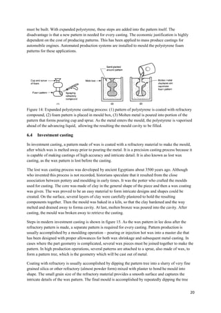 must be built. With expanded polystyrene, these steps are added into the pattern itself. The
disadvantage is that a new pattern in needed for every casting. The economic justification is highly
dependent on the cost of producing patterns. This has been applied to mass produce castings for
automobile engines. Automated production systems are installed to mould the polystyrene foam
patterns for these applications.




Figure 14: Expanded polystyrene casting process: (1) pattern of polystyrene is coated with refractory
compound, (2) foam pattern is placed in mould box, (3) Molten metal is poured into portion of the
pattern that forms pouring cup and sprue. As the metal enters the mould, the polystyrene is vaporised
ahead of the advancing liquid, allowing the resulting the mould cavity to be filled.

6.4   Investment casting

In investment casting, a pattern made of wax is coated with a refractory material to make the mould,
after which wax is melted away prior to pouring the metal. It is a precision casting process because it
is capable of making castings of high accuracy and intricate detail. It is also known as lost wax
casting, as the wax pattern is lost before the casting.

The lost wax casting process was developed by ancient Egyptians about 3500 years ago. Although
who invented this process is not recorded, historians speculate that it resulted from the close
association between pottery and moulding in early times. It was the potter who crafted the moulds
used for casting. The core was made of clay in the general shape of the piece and then a wax coating
was given. The wax proved to be an easy material to form intricate designs and shapes could be
created. On the surface, several layers of clay were carefully plastered to hold the resulting
components together. Then the mould was baked in a kiln, so that the clay hardened and the way
melted and drained away to forma cavity. At last, molten bronze was poured into the cavity. After
casting, the mould was broken away to retrieve the casting.

Steps in modern investment casting is shown in figure 15. As the wax pattern in lee doss after the
refractory pattern is made, a separate pattern is required for every casting. Pattern production is
usually accomplished by a moulding operation – pouring or injection hot wax into a master die that
has been designed with proper allowances for both wax shrinkage and subsequent metal casting. In
cases where the part geometry is complicated, several wax pieces must be joined together to make the
pattern. In high production operations, several patterns are attached to a sprue, also made of wax, to
form a pattern tree, which is the geometry which will be cast out of metal.

Coating with refractory is usually accomplished by dipping the pattern tree into a slurry of very fine
grained silica or other refractory (almost powder form) mixed with plaster to bond he mould into
shape. The small grain size of the refractory material provides a smooth surface and captures the
intricate details of the wax pattern. The final mould is accomplished by repeatedly dipping the tree


                                                                                                         20
 